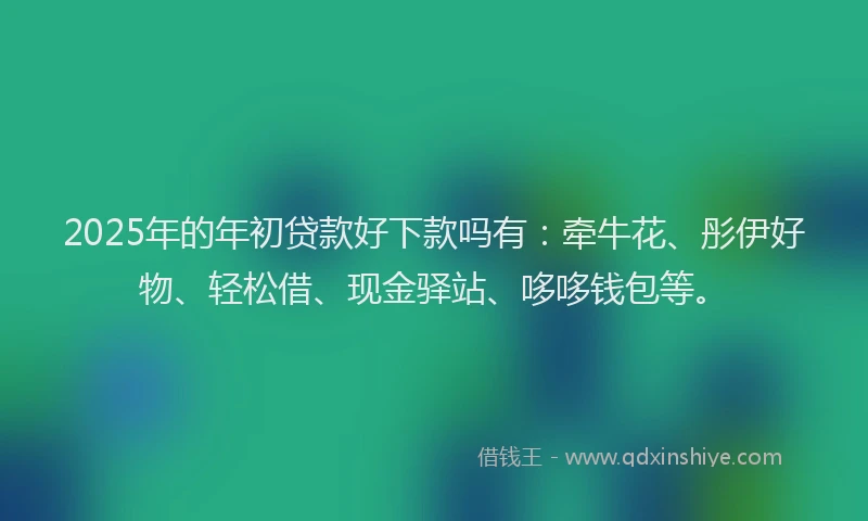 2025年的年初贷款好下款吗有：牵牛花、彤伊好物、轻松借、现金驿站、哆哆钱包等。