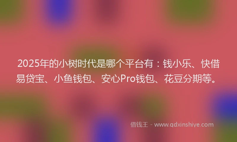 2025年的小树时代是哪个平台有：钱小乐、快借易贷宝、小鱼钱包、安心Pro钱包、花豆分期等。