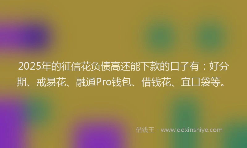 2025年的征信花负债高还能下款的口子有：好分期、戒易花、融通Pro钱包、借钱花、宜口袋等。