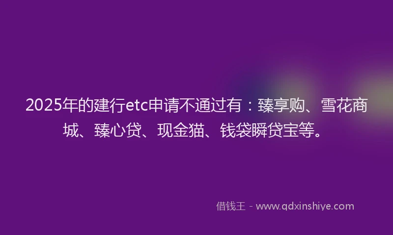 2025年的建行etc申请不通过有：臻享购、雪花商城、臻心贷、现金猫、钱袋瞬贷宝等。