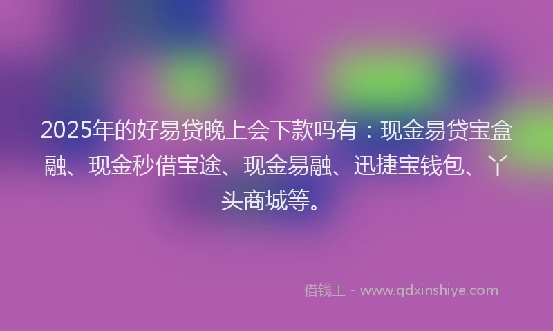 2025年的好易贷晚上会下款吗有：现金易贷宝盒融、现金秒借宝途、现金易融、迅捷宝钱包、丫头商城等。