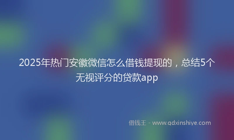 2025年热门安徽微信怎么借钱提现的，总结5个无视评分的贷款app