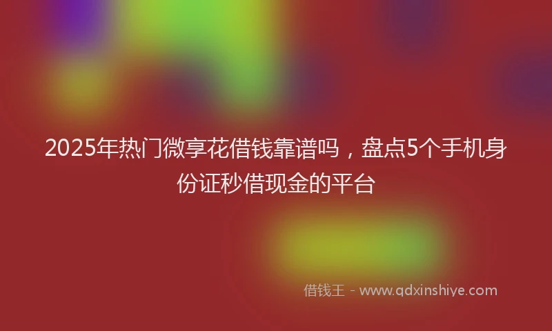 2025年热门微享花借钱靠谱吗，盘点5个手机身份证秒借现金的平台