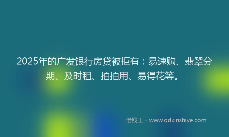 2025年的广发银行房贷被拒有：易速购、翡翠分期、及时租、拍拍用、易得花等。