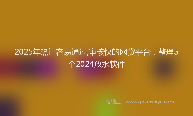 2025年热门容易通过,审核快的网贷平台，整理5个2024放水软件