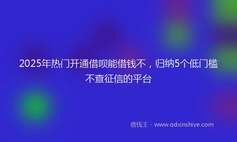 2025年热门开通借呗能借钱不，归纳5个低门槛不查征信的平台