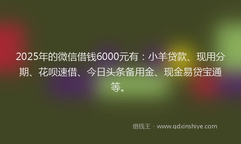 2025年的微信借钱6000元有：小羊贷款、现用分期、花呗速借、今日头条备用金、现金易贷宝通等。