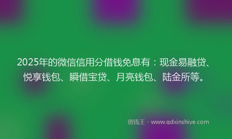 2025年的微信信用分借钱免息有：现金易融贷、悦享钱包、瞬借宝贷、月亮钱包、陆金所等。