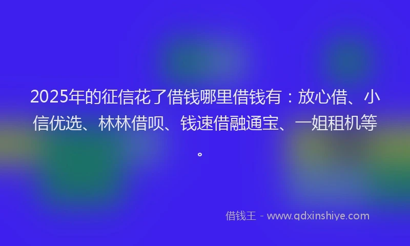 2025年的征信花了借钱哪里借钱有：放心借、小信优选、林林借呗、钱速借融通宝、一姐租机等。