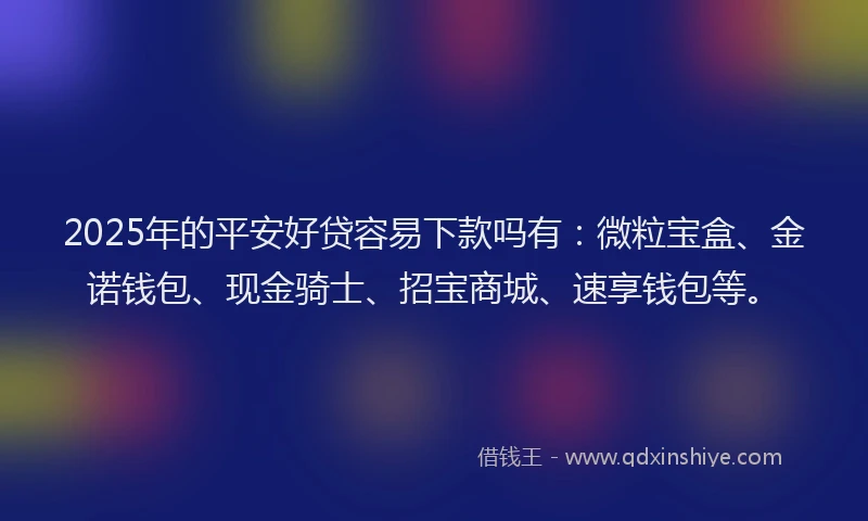 2025年的平安好贷容易下款吗有：微粒宝盒、金诺钱包、现金骑士、招宝商城、速享钱包等。