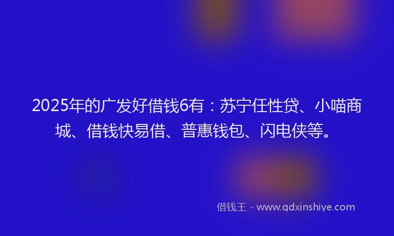 2025年的广发好借钱6有：苏宁任性贷、小喵商城、借钱快易借、普惠钱包、闪电侠等。