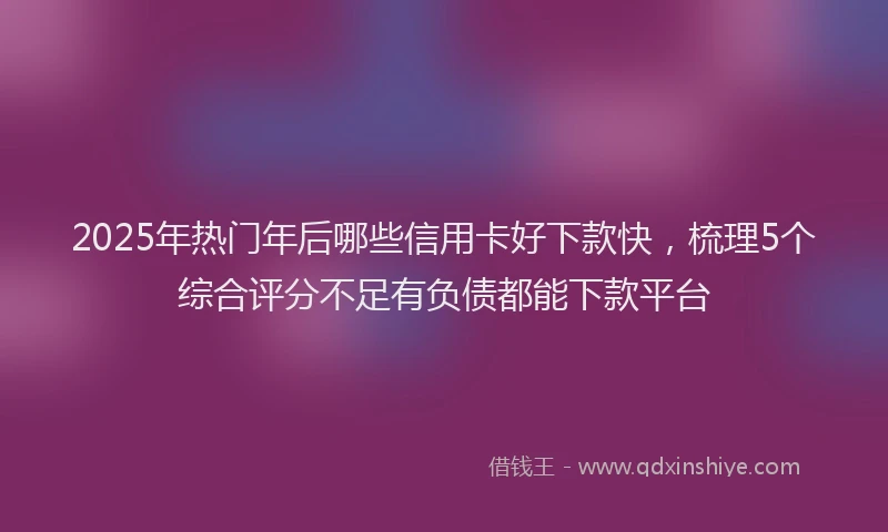 2025年热门年后哪些信用卡好下款快，梳理5个综合评分不足有负债都能下款平台
