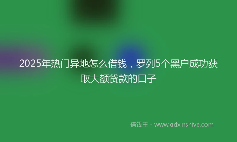 2025年热门异地怎么借钱，罗列5个黑户成功获取大额贷款的口子