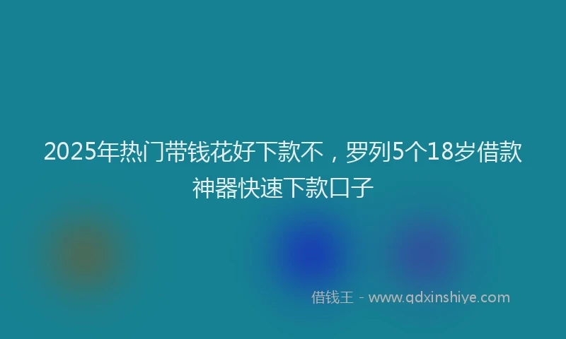 2025年热门带钱花好下款不，罗列5个18岁借款神器快速下款口子