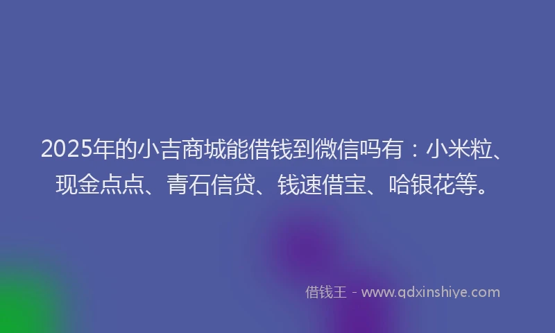 2025年的小吉商城能借钱到微信吗有：小米粒、现金点点、青石信贷、钱速借宝、哈银花等。