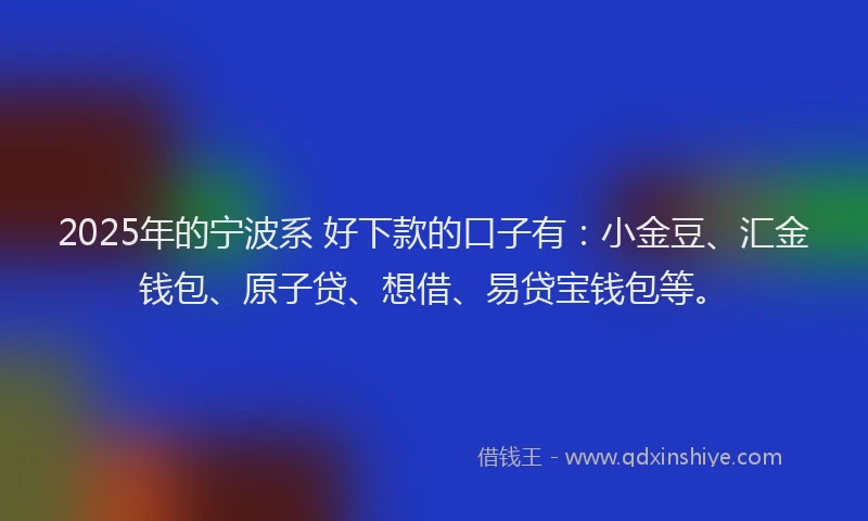 2025年的宁波系 好下款的口子有：小金豆、汇金钱包、原子贷、想借、易贷宝钱包等。
