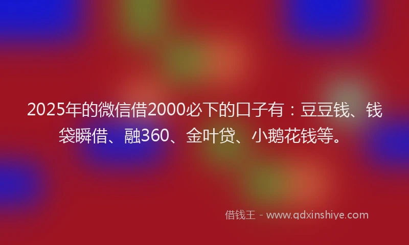 2025年的微信借2000必下的口子有：豆豆钱、钱袋瞬借、融360、金叶贷、小鹅花钱等。
