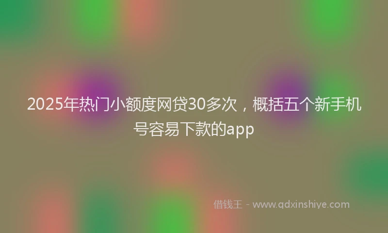 2025年热门小额度网贷30多次，概括五个新手机号容易下款的app