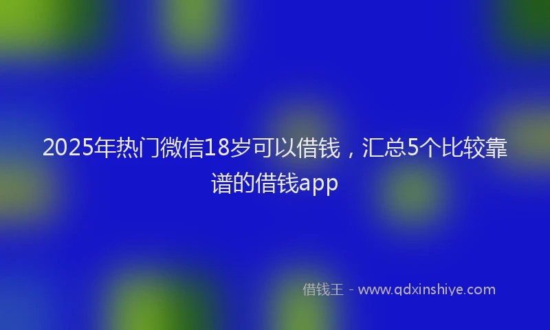 2025年热门微信18岁可以借钱，汇总5个比较靠谱的借钱app