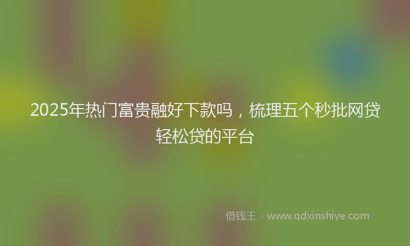 2025年热门富贵融好下款吗，梳理五个秒批网贷轻松贷的平台