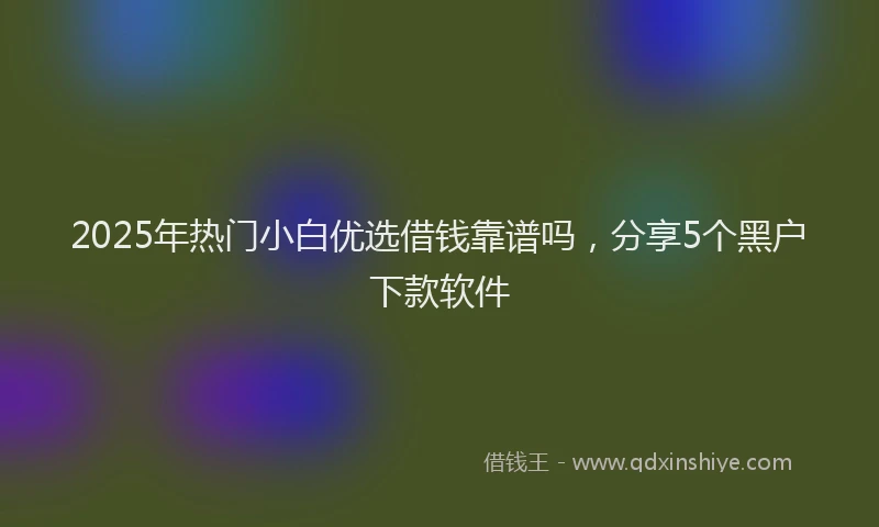 2025年热门小白优选借钱靠谱吗，分享5个黑户下款软件