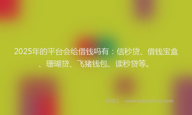2025年的平台会给借钱吗有：信秒贷、借钱宝盒、珊瑚贷、飞猪钱包、读秒贷等。