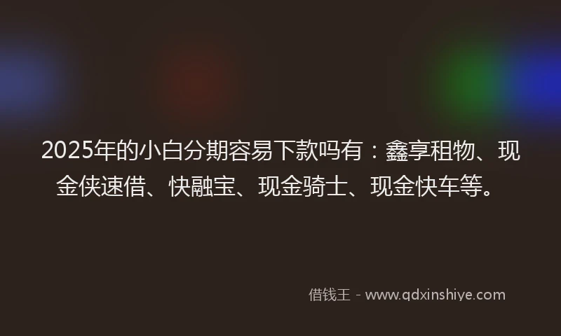 2025年的小白分期容易下款吗有：鑫享租物、现金侠速借、快融宝、现金骑士、现金快车等。