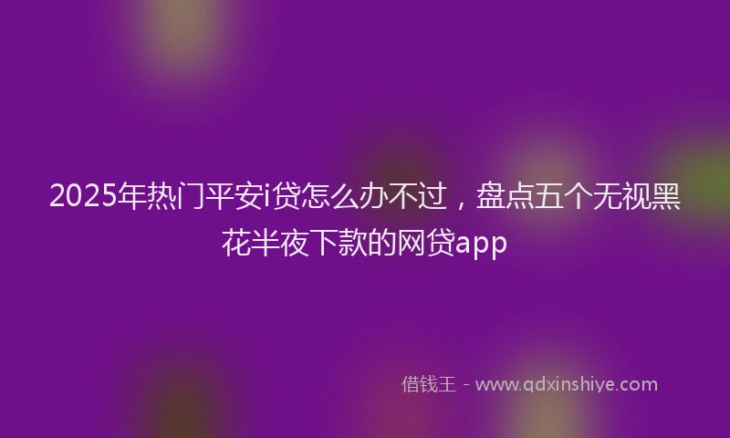 2025年热门平安i贷怎么办不过，盘点五个无视黑花半夜下款的网贷app