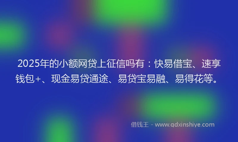 2025年的小额网贷上征信吗有：快易借宝、速享钱包+、现金易贷通途、易贷宝易融、易得花等。