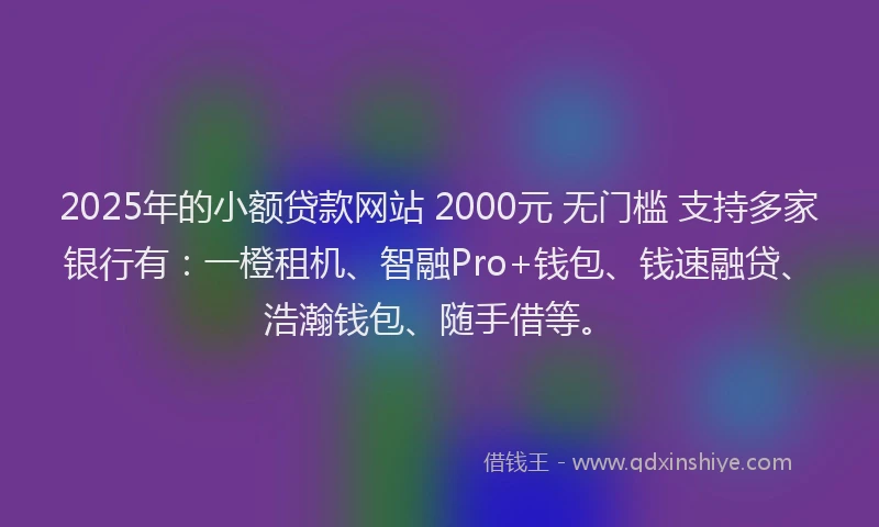 2025年的小额贷款网站 2000元 无门槛 支持多家银行有：一橙租机、智融Pro+钱包、钱速融贷、浩瀚钱包、随手借等。