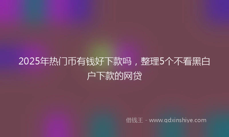 2025年热门币有钱好下款吗，整理5个不看黑白户下款的网贷