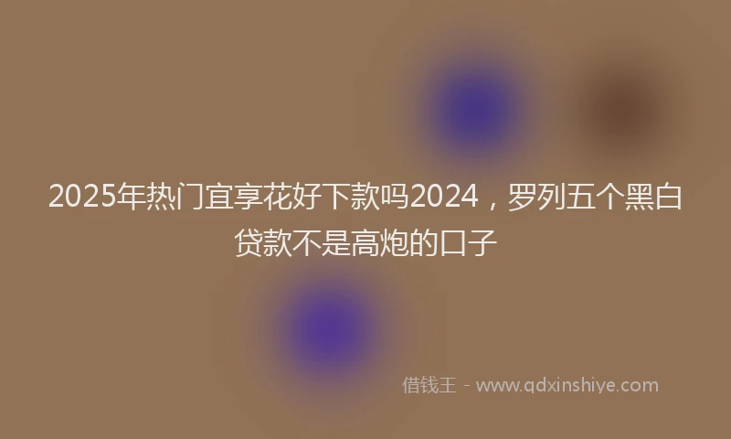 2025年热门宜享花好下款吗2024，罗列五个黑白贷款不是高炮的口子