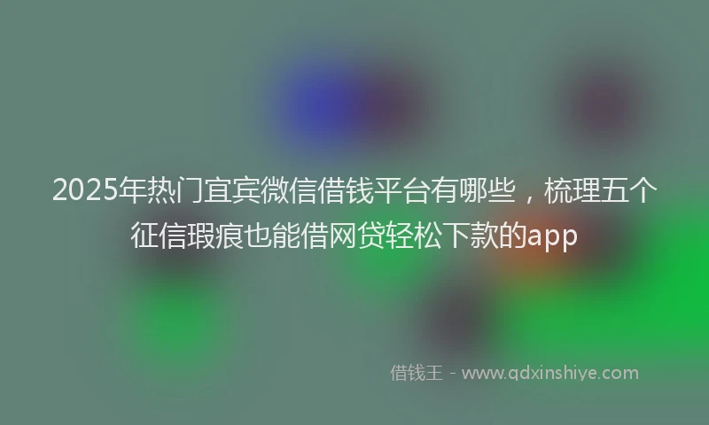2025年热门宜宾微信借钱平台有哪些，梳理五个征信瑕疵也能借网贷轻松下款的app