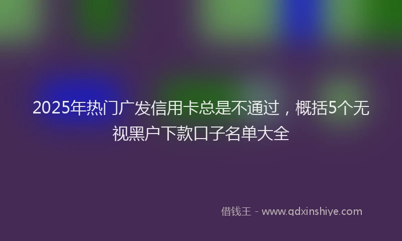 2025年热门广发信用卡总是不通过，概括5个无视黑户下款口子名单大全
