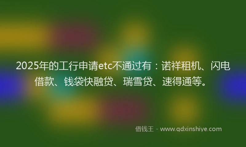 2025年的工行申请etc不通过有：诺祥租机、闪电借款、钱袋快融贷、瑞雪贷、速得通等。
