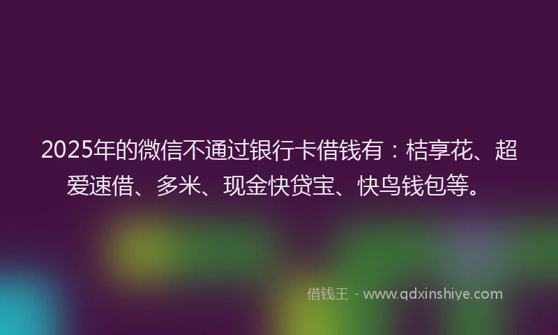 2025年的微信不通过银行卡借钱有：桔享花、超爱速借、多米、现金快贷宝、快鸟钱包等。