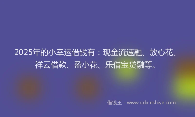 2025年的小幸运借钱有：现金流速融、放心花、祥云借款、盈小花、乐借宝贷融等。