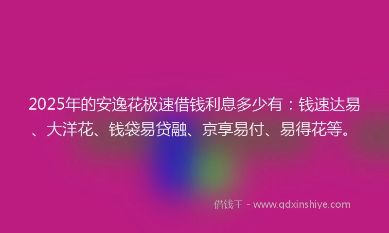2025年的安逸花极速借钱利息多少有：钱速达易、大洋花、钱袋易贷融、京享易付、易得花等。