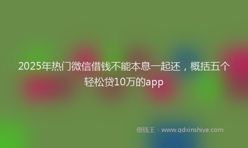 2025年热门微信借钱不能本息一起还，概括五个轻松贷10万的app