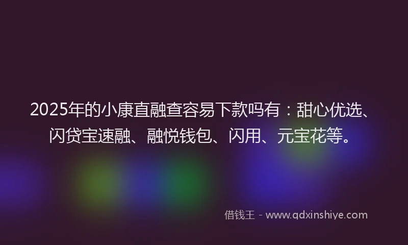 2025年的小康直融查容易下款吗有：甜心优选、闪贷宝速融、融悦钱包、闪用、元宝花等。