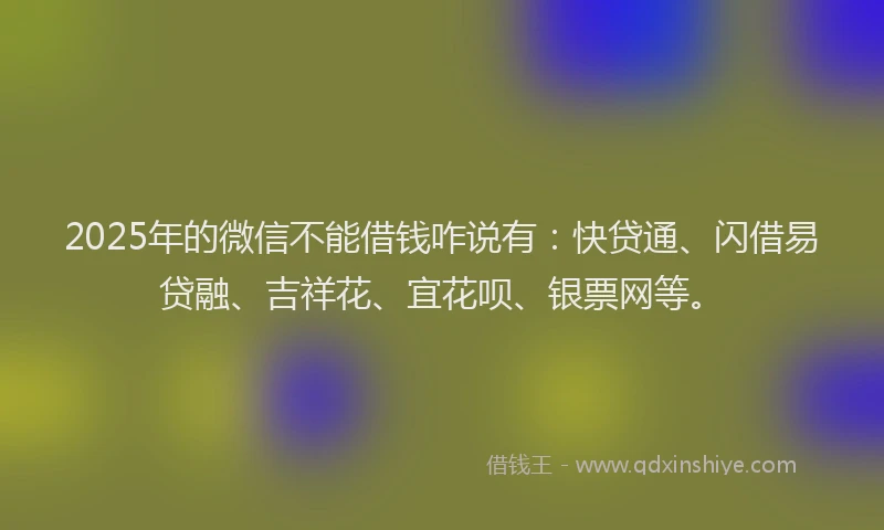2025年的微信不能借钱咋说有：快贷通、闪借易贷融、吉祥花、宜花呗、银票网等。