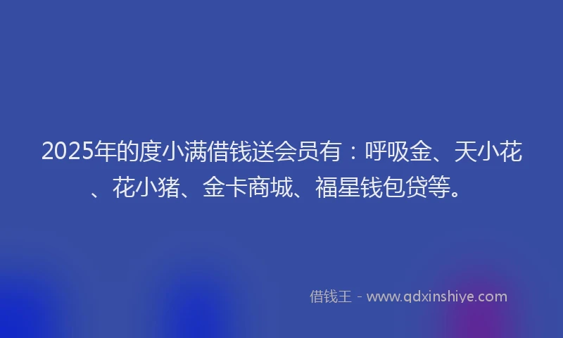 2025年的度小满借钱送会员有：呼吸金、天小花、花小猪、金卡商城、福星钱包贷等。