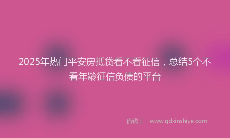 2025年热门平安房抵贷看不看征信，总结5个不看年龄征信负债的平台