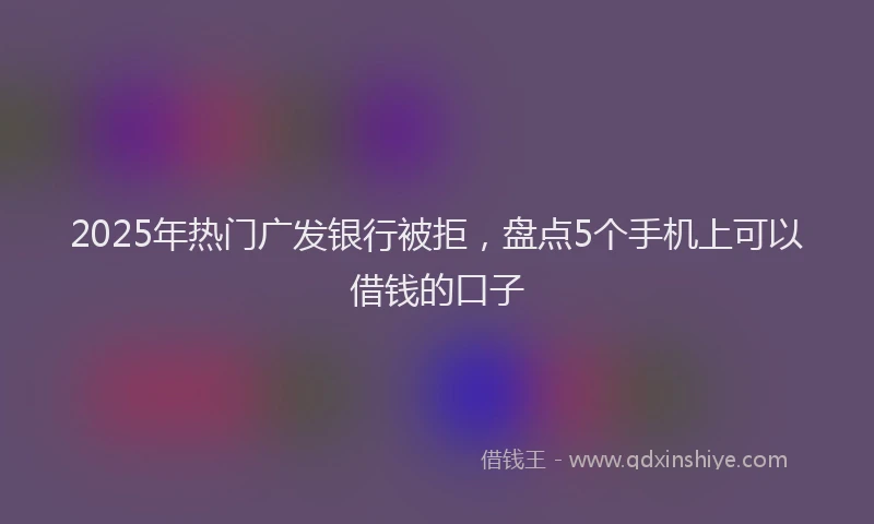 2025年热门广发银行被拒，盘点5个手机上可以借钱的口子