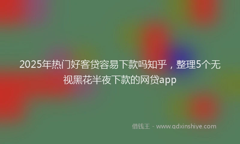 2025年热门好客贷容易下款吗知乎，整理5个无视黑花半夜下款的网贷app