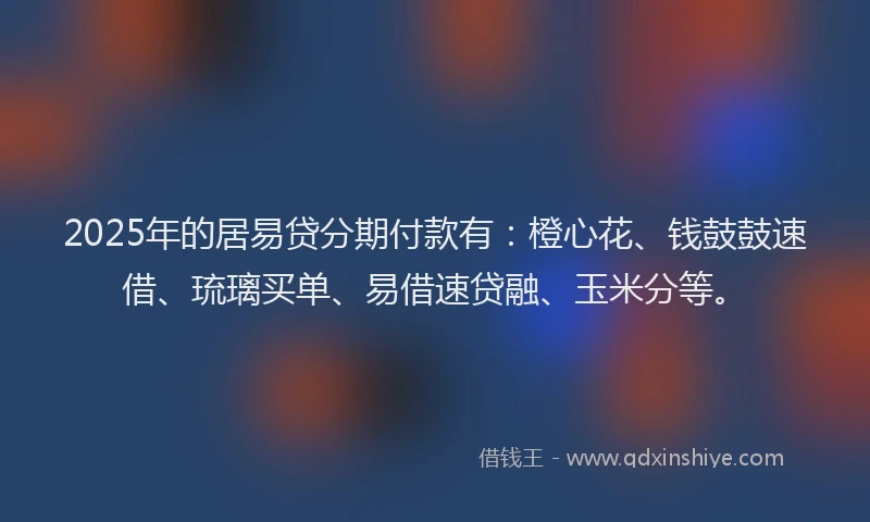2025年的居易贷分期付款有：橙心花、钱鼓鼓速借、琉璃买单、易借速贷融、玉米分等。