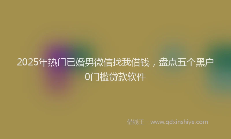 2025年热门已婚男微信找我借钱，盘点五个黑户0门槛贷款软件
