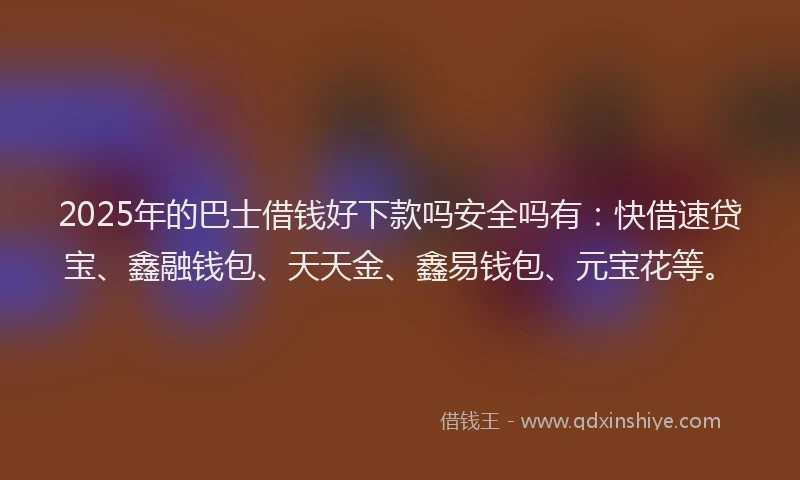 2025年的巴士借钱好下款吗安全吗有：快借速贷宝、鑫融钱包、天天金、鑫易钱包、元宝花等。