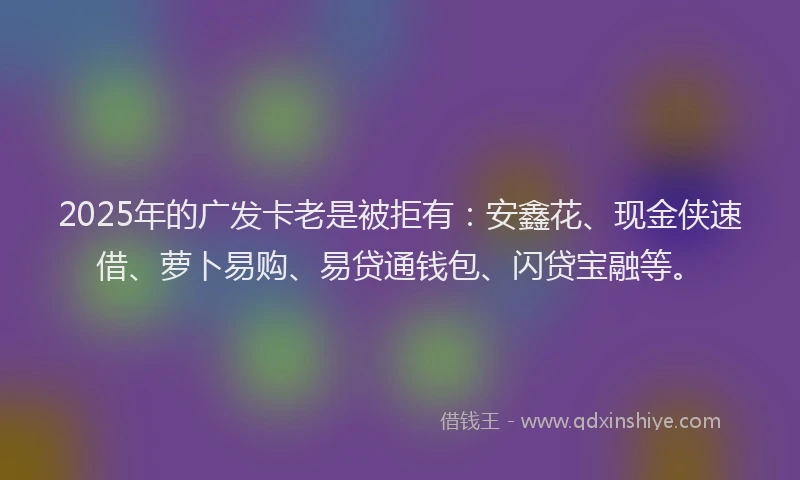 2025年的广发卡老是被拒有：安鑫花、现金侠速借、萝卜易购、易贷通钱包、闪贷宝融等。