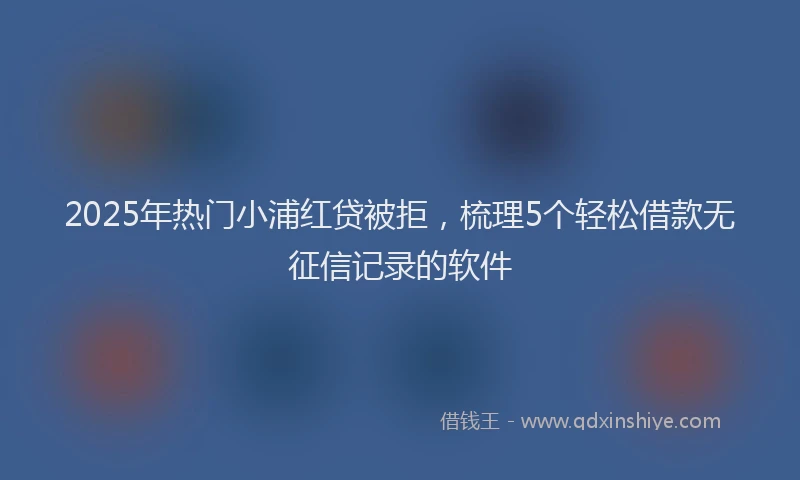 2025年热门小浦红贷被拒，梳理5个轻松借款无征信记录的软件